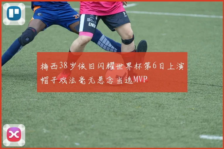 梅西38岁依旧闪耀世界杯第6日上演帽子戏法毫无悬念当选MVP