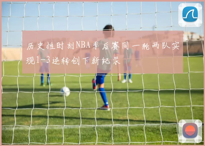 历史性时刻NBA季后赛同一轮两队实现1-3逆转创下新纪录