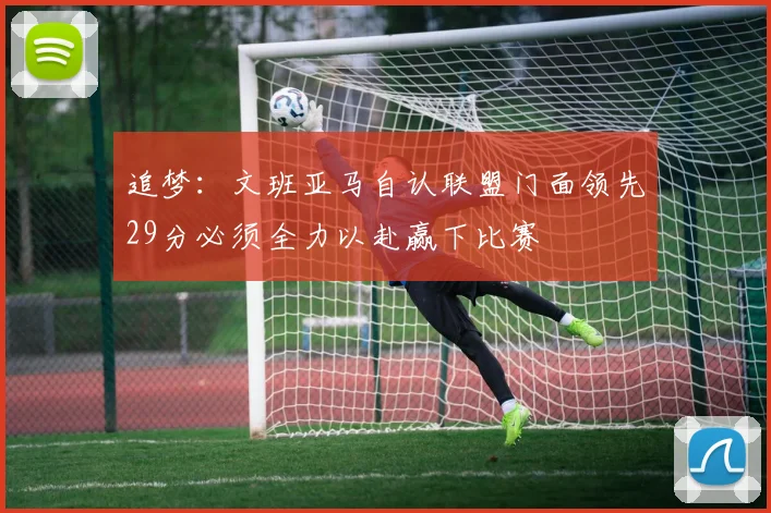 追梦：文班亚马自认联盟门面领先29分必须全力以赴赢下比赛