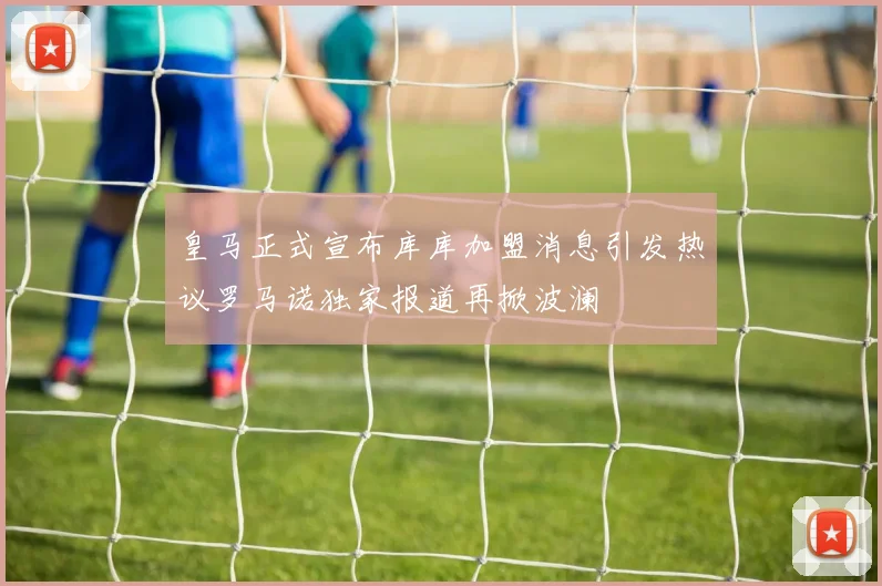 皇马正式宣布库库加盟消息引发热议罗马诺独家报道再掀波澜