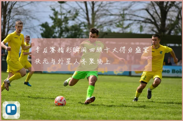季后赛精彩瞬间回顾十大得分盛宴状元与外星人齐聚场上