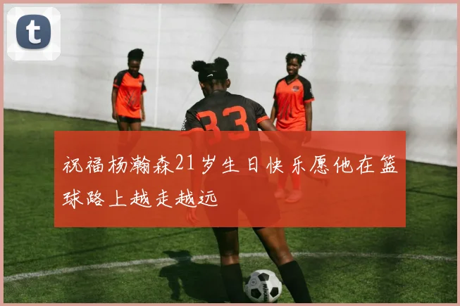 祝福杨瀚森21岁生日快乐愿他在篮球路上越走越远