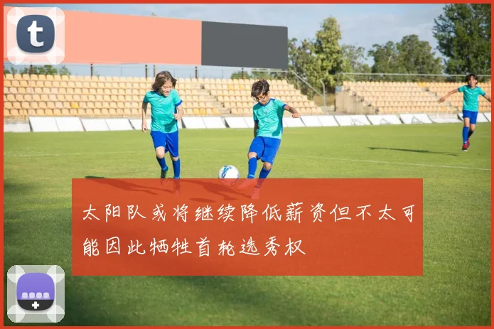 太阳队或将继续降低薪资但不太可能因此牺牲首轮选秀权