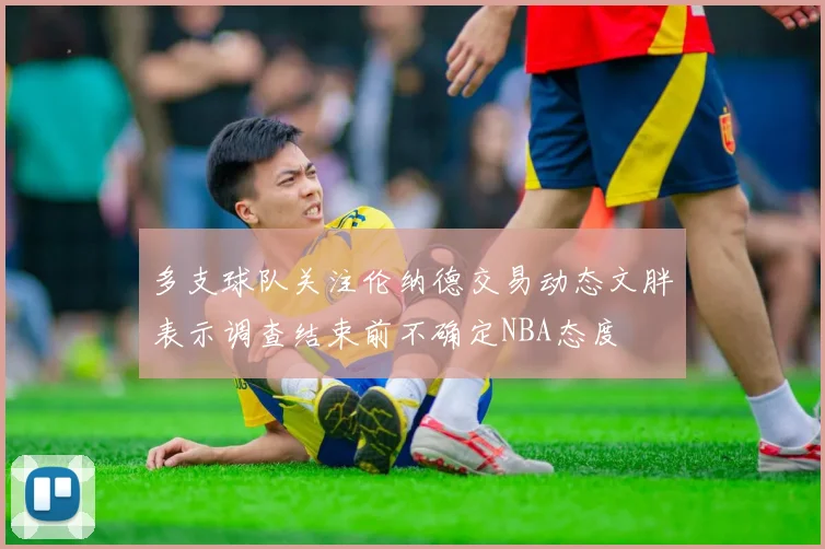 多支球队关注伦纳德交易动态文胖表示调查结束前不确定NBA态度