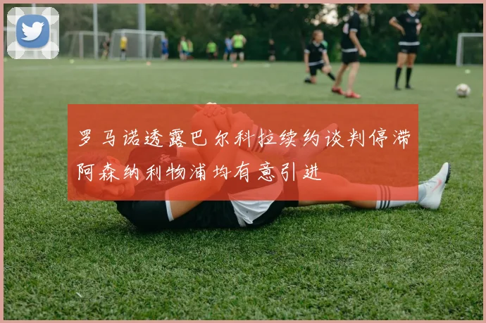 罗马诺透露巴尔科拉续约谈判停滞阿森纳利物浦均有意引进