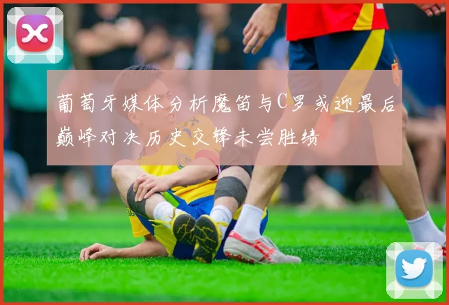 葡萄牙媒体分析魔笛与C罗或迎最后巅峰对决历史交锋未尝胜绩