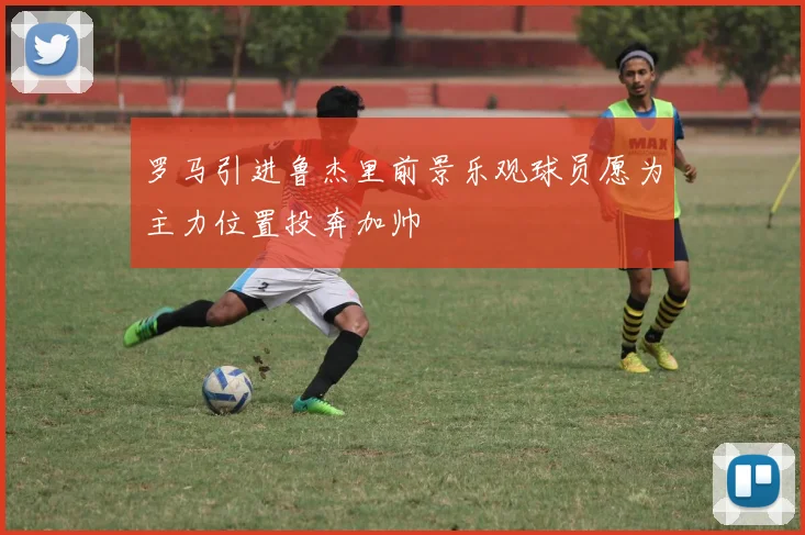 罗马引进鲁杰里前景乐观球员愿为主力位置投奔加帅