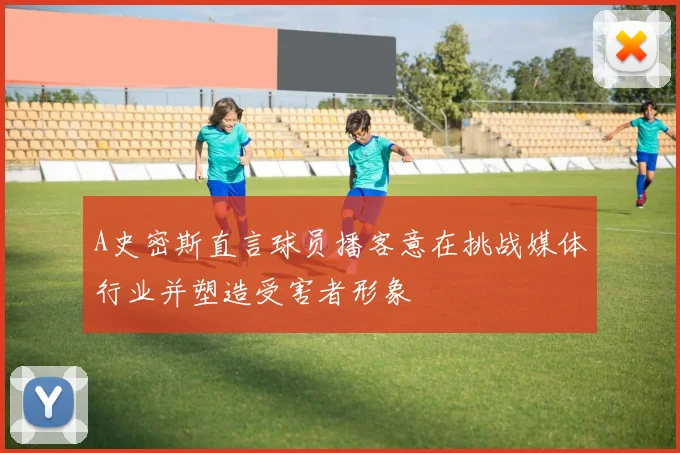 A史密斯直言球员播客意在挑战媒体行业并塑造受害者形象